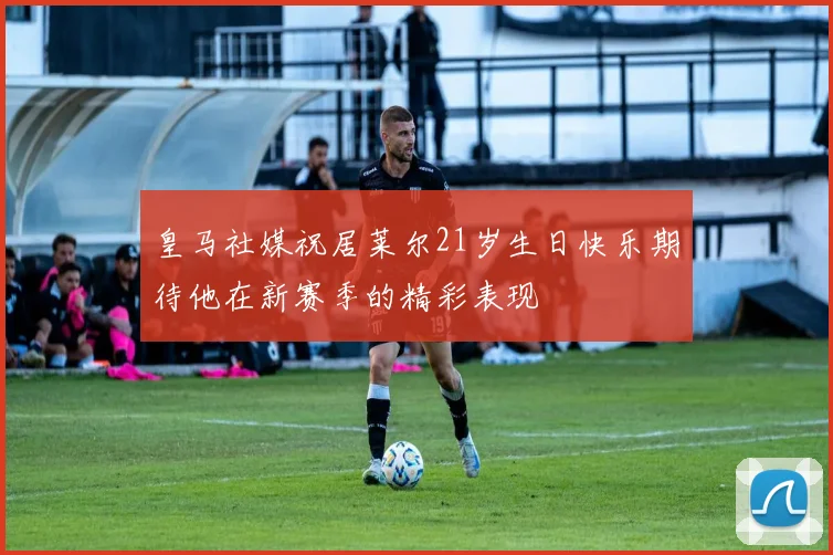 皇马社媒祝居莱尔21岁生日快乐期待他在新赛季的精彩表现