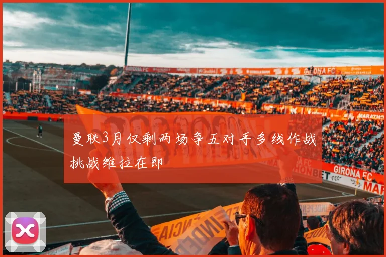 曼联3月仅剩两场争五对手多线作战挑战维拉在即