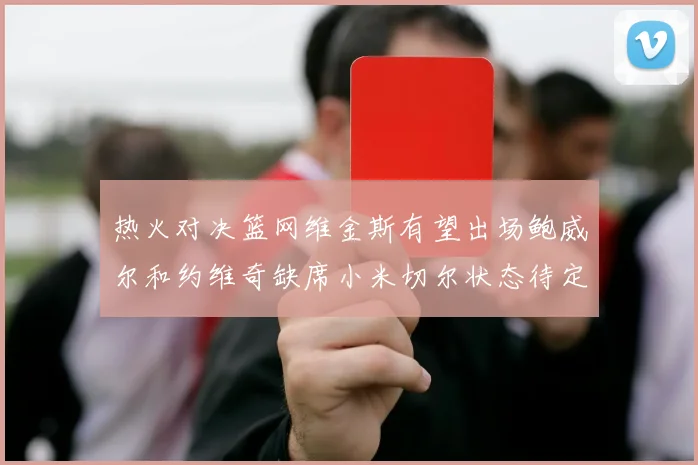 热火对决篮网维金斯有望出场鲍威尔和约维奇缺席小米切尔状态待定