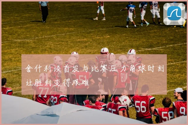 舍什科谈首发与比赛压力角球时刻让胜利变得艰难