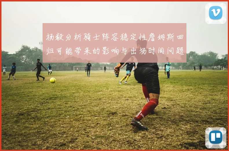 杨毅分析骑士阵容稳定性詹姆斯回归可能带来的影响与出场时间问题