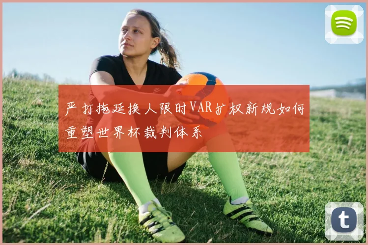 严打拖延换人限时VAR扩权新规如何重塑世界杯裁判体系